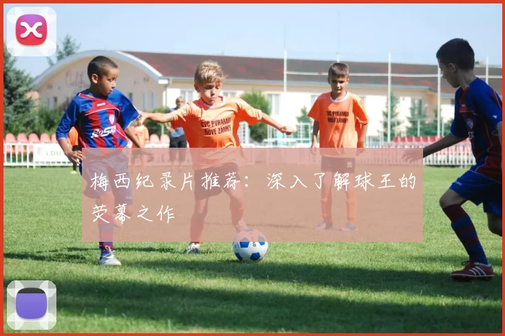 梅西纪录片推荐:深入了解球王的荧幕之作