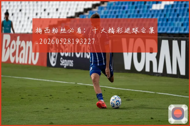 梅西粉丝必看:十大精彩进球合集_20260528193227