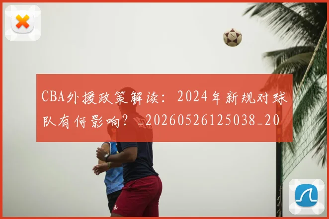 CBA外援政策解读:2024年新规对球队有何影响?_20260526125038_20260606165204