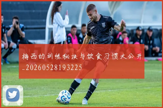 梅西的训练秘诀与饮食习惯大公开_20260528193225