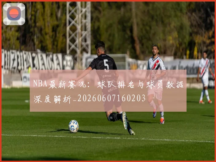 NBA最新赛况:球队排名与球员数据深度解析_20260607160203